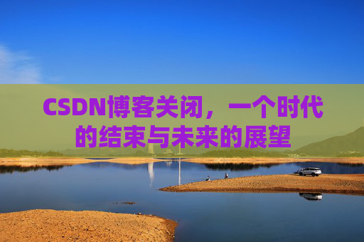 CSDN博客关闭，一个时代的结束与未来的展望